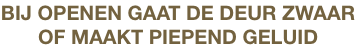 BIJ OPENEN GAAT DE DEUR ZWAAR
OF MAAKT PIEPEND GELUID