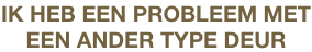 IK HEB EEN PROBLEEM MET
EEN ANDER TYPE DEUR